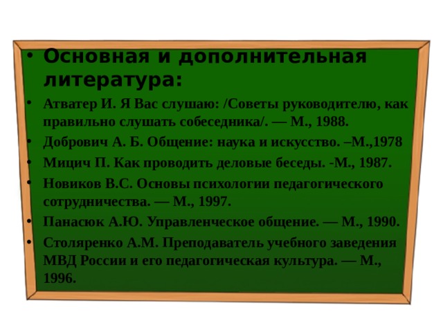 Основная и дополнительная литература: Атватер И. Я Вас слушаю: /Советы руководителю, как правильно слушать собеседника/. — М., 1988. Добрович А. Б. Общение: наука и искусство. –М.,1978 Мицич П. Как проводить деловые беседы. -М., 1987. Новиков B.C. Основы психологии педагогического сотрудничества. — М., 1997. Панасюк А.Ю. Управленческое общение. — М., 1990. Столяренко A.M. Преподаватель учебного заведения МВД России и его педагогическая культура. — М., 1996. 