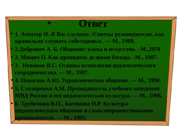 Ответ 1. Атватер И. Я Вас слушаю: /Советы руководителю, как правильно слушать собеседника/. — М., 1988. 2.Добрович А. Б. Общение: наука и искусство. –М.,1978 2. Мицич П. Как проводить деловые беседы. -М., 1987. 3. Новиков B.C. Основы психологии педагогического сотрудничества. — М., 1997. 4. Панасюк А.Ю. Управленческое общение. — М., 1990. 5. Столяренко A.M. Преподаватель учебного заведения МВД России и его педагогическая культура. — М., 1996. 6. Трубочкин В.П., Битянова Н.Р. Культура педагогического общения и самосовершенствования преподавателя. — М., 1995. 