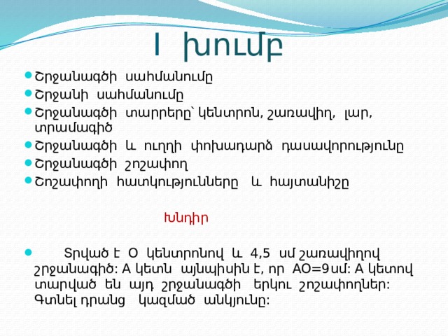  I խումբ Շրջանագծի սահմանումը Շրջանի սահմանումը Շրջանագծի տարրերը՝ կենտրոն, շառավիղ, լար, տրամագիծ Շրջանագծի և ուղղի փոխադարձ դասավորությունը Շրջանագծի շոշափող Շոշափողի հատկությունները և հայտանիշը  Խնդիր   Տրված է Օ կենտրոնով և 4,5 սմ շառավիղով շրջանագիծ: A կետն այնպիսին է, որ AO=9սմ: A կետով տարված են այդ շրջանագծի երկու շոշափողներ: Գտնել դրանց կազմած անկյունը: 