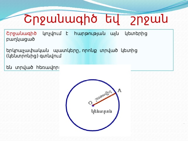 Շրջանագիծ եվ շրջան Շրջանագիծ կոչվում է հարթության այն կետերից բաղկացած երկրաչափական պատկերը, որոնք տրված կետից (կենտրոնից) գտնվում են տրված հեռավորության (շառավիղ) վրա: 