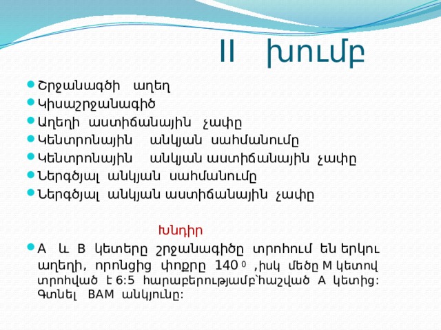  II խումբ Շրջանագծի աղեղ Կիսաշրջանագիծ Աղեղի աստիճանային չափը Կենտրոնային անկյան սահմանումը Կենտրոնային անկյան աստիճանային չափը Ներգծյալ անկյան սահմանումը Ներգծյալ անկյան աստիճանային չափը  Խնդիր A և B կետերը շրջանագիծը տրոհում են երկու աղեղի, որոնցից փոքրը 140 0 , իսկ մեծը M կետով տրոհված է 6:5 հարաբերությամբ՝հաշված A կետից: Գտնել BAM անկյունը: 