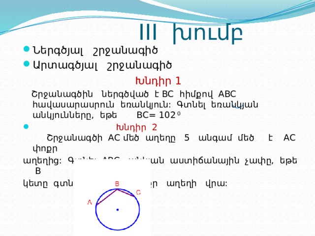  III խումբ Ներգծյալ շրջանագիծ Արտագծյալ շրջանագիծ  Խնդիր 1  Շրջանագծին ներգծված է BC հիմքով ABC հավասարասրուն եռանկյուն: Գտնել եռանկյան անկյունները, եթե BC= 102 0  Խնդիր 2 Շրջանագծի AC մեծ աղեղը 5 անգամ մեծ է AC փոքր աղեղից: Գտնել ABC անկյան աստիճանային չափը, եթե B կետը գտնվում է AC փոքր աղեղի վրա: 