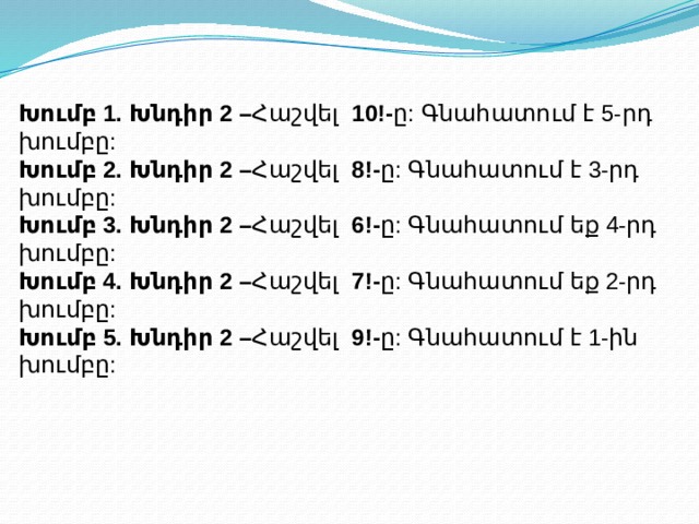 Խումբ 1. Խնդիր 2 – Հաշվել 10!- ը: Գնահատում է 5-րդ խումբը: Խումբ 2. Խնդիր 2 – Հաշվել 8!- ը: Գնահատում է 3-րդ խումբը:  Խումբ 3. Խնդիր 2 – Հաշվել 6!- ը: Գնահատում եք 4-րդ խումբը: Խումբ 4. Խնդիր 2 – Հաշվել 7!- ը: Գնահատում եք 2-րդ խումբը: Խումբ 5. Խնդիր 2 – Հաշվել 9!- ը: Գնահատում է 1-ին խումբը:   