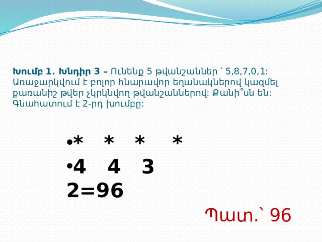 Խումբ 1. Խնդիր 3 – Ունենք 5 թվանշաններ ՝ 5,8,7,0,1: Առաջարկվում է բոլոր հնարավոր եղանակներով կազմել քառանիշ թվեր չկրկնվող թվանշաններով: Քանի՞սն են:  Գնահատում է 2-րդ խումբը: * * * * 4 4 3 2=96 Պատ.՝ 9 6  