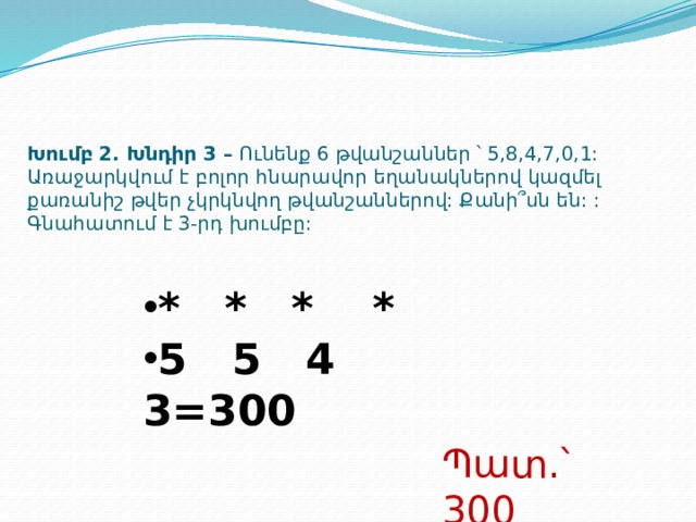 Խումբ 2. Խնդիր 3 – Ունենք 6 թվանշաններ ՝ 5,8,4,7,0,1: Առաջարկվում է բոլոր հնարավոր եղանակներով կազմել քառանիշ թվեր չկրկնվող թվանշաններով: Քանի՞սն են: :  Գնահատում է 3-րդ խումբը: * * * * 5 5 4 3=300 Պատ.՝ 300  