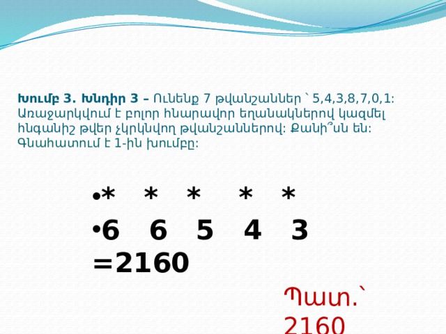 Խումբ 3. Խնդիր 3 – Ունենք 7 թվանշաններ ՝ 5,4,3,8,7,0,1: Առաջարկվում է բոլոր հնարավոր եղանակներով կազմել հնգանիշ թվեր չկրկնվող թվանշաններով: Քանի՞սն են:  Գնահատում է 1-ին խումբը: * * * * * 6 6 5 4 3 =2160 Պատ.՝ 2160  
