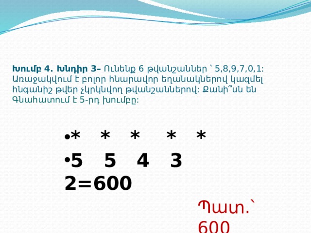 Խումբ 4. Խնդիր 3– Ունենք 6 թվանշաններ ՝ 5,8,9,7,0,1: Առաջակվում է բոլոր հնարավոր եղանակներով կազմել հնգանիշ թվեր չկրկնվող թվանշաններով: Քանի՞սն են  Գնահատում է 5-րդ խումբը: * * * * * 5 5 4 3 2=600 Պատ.՝ 600  