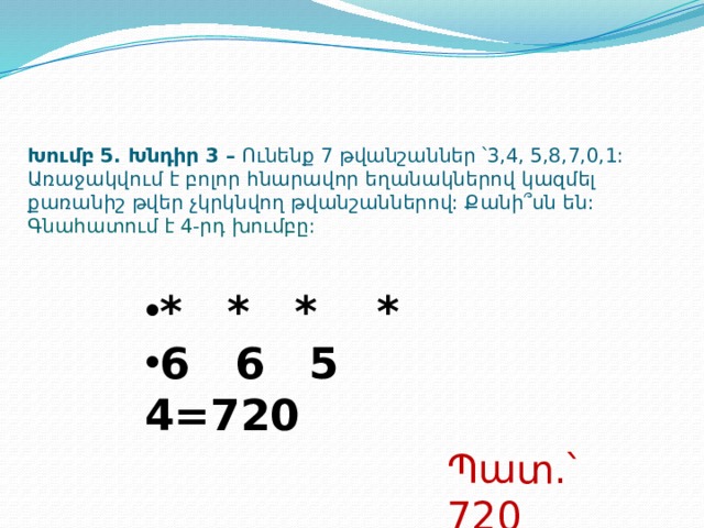 Խումբ 5. Խնդիր 3 – Ունենք 7 թվանշաններ ՝3,4, 5,8,7,0,1: Առաջակվում է բոլոր հնարավոր եղանակներով կազմել քառանիշ թվեր չկրկնվող թվանշաններով: Քանի՞սն են:  Գնահատում է 4-րդ խումբը: * * * * 6 6 5 4=720 Պատ.՝ 720  