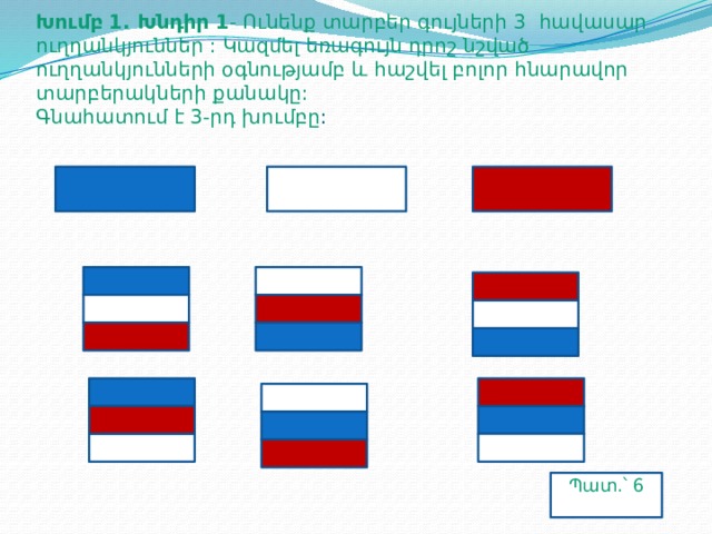 Խումբ 1. Խնդիր 1 - Ունենք տարբեր գույների 3 հավասար ուղղանկյուններ : Կազմել եռագույն դրոշ նշված ուղղանկյունների օգնությամբ և հաշվել բոլոր հնարավոր տարբերակների քանակը:  Գնահատում է 3-րդ խումբը : Պատ.՝ 6 տ.՝ 6  