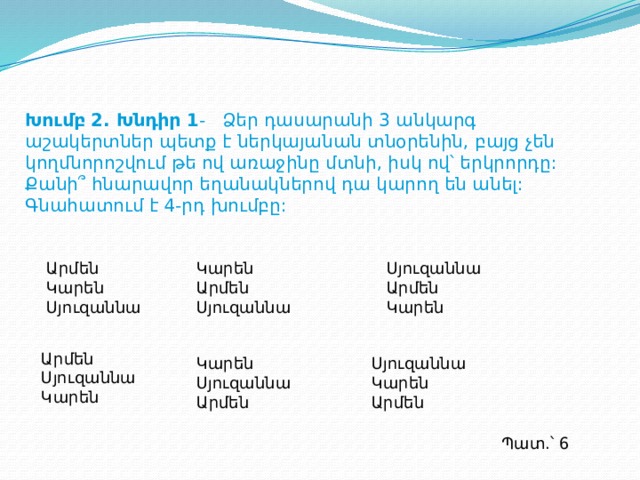Խումբ 2. Խնդիր 1 - Ձեր դասարանի 3 անկարգ աշակերտներ պետք է ներկայանան տնօրենին, բայց չեն կողմնորոշվում թե ով առաջինը մտնի, իսկ ով՝ երկրորդը: Քանի՞ հնարավոր եղանակներով դա կարող են անել: Գնահատում է 4-րդ խումբը: Կարեն Սյուզաննա Արմեն Կարեն Արմեն Արմեն Սյուզաննա Սյուզաննա Կարեն Արմեն Սյուզաննա Կարեն Սյուզաննա Կարեն Սյուզաննա Կարեն Արմեն Արմեն Պատ.՝ 6  