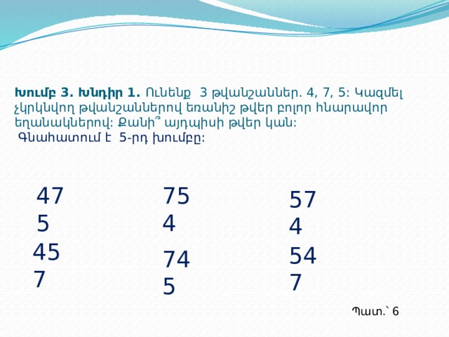 Խումբ 3. Խնդիր 1. Ունենք 3 թվանշաններ. 4, 7, 5: Կազմել չկրկնվող թվանշաններով եռանիշ թվեր բոլոր հնարավոր եղանակներով: Քանի՞ այդպիսի թվեր կան:   Գնահատում է 5-րդ խումբը: 475 754 574 457 547 745 Պատ.՝ 6  