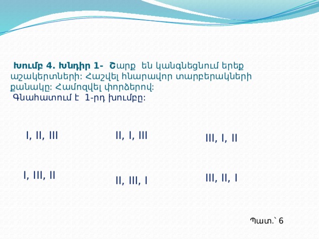  Խումբ 4. Խնդիր 1- Շ արք են կանգնեցնում երեք աշակերտների: Հաշվել հնարավոր տարբերակների քանակը: Համոզվել փորձերով:   Գնահատում է 1-րդ խումբը: I, II, III II, I, III III, I, II I, III, II III, II, I II, III, I Պատ.՝ 6  