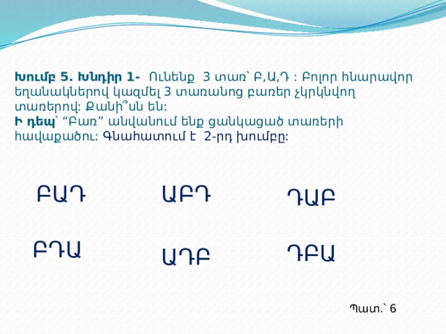 Խումբ 5. Խնդիր 1- Ունենք 3 տառ՝ Բ,Ա,Դ : Բոլոր հնարավոր եղանակներով կազմել 3 տառանոց բառեր չկրկնվող տառերով: Քանի՞սն են:  Ի դեպ ՝ “Բառ” անվանում ենք ցանկացած տառերի հավաքածու:  Գնահատում է 2-րդ խումբը: ԲԱԴ ԱԲԴ ԴԱԲ ԲԴԱ ԴԲԱ ԱԴԲ Պատ.՝ 6  