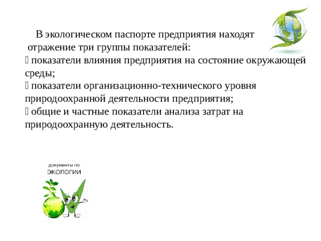  В экологическом паспорте предприятия находят отражение три группы показателей:  показатели влияния предприятия на состояние окружающей среды;  показатели организационно-технического уровня природоохранной деятельности предприятия;  общие и частные показатели анализа затрат на природоохранную деятельность. 