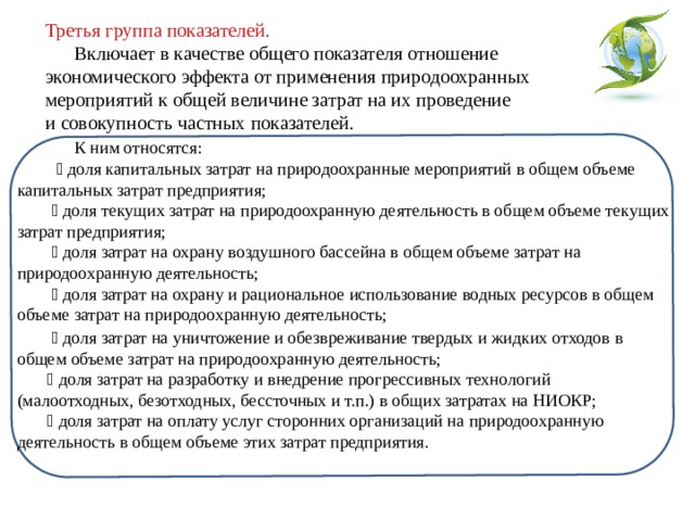 Третья группа показателей. Включает в качестве общего показателя отношение экономического эффекта от применения природоохранных мероприятий к общей величине затрат на их проведение и совокупность частных показателей.  К ним относятся:  доля капитальных затрат на природоохранные мероприятий в общем объеме капитальных затрат предприятия;  доля текущих затрат на природоохранную деятельность в общем объеме текущих затрат предприятия;  доля затрат на охрану воздушного бассейна в общем объеме затрат на природоохранную деятельность;  доля затрат на охрану и рациональное использование водных ресурсов в общем объеме затрат на природоохранную деятельность;  доля затрат на уничтожение и обезвреживание твердых и жидких отходов в общем объеме затрат на природоохранную деятельность;  доля затрат на разработку и внедрение прогрессивных технологий (малоотходных, безотходных, бессточных и т.п.) в общих затратах на НИОКР;  доля затрат на оплату услуг сторонних организаций на природоохранную деятельность в общем объеме этих затрат предприятия. 