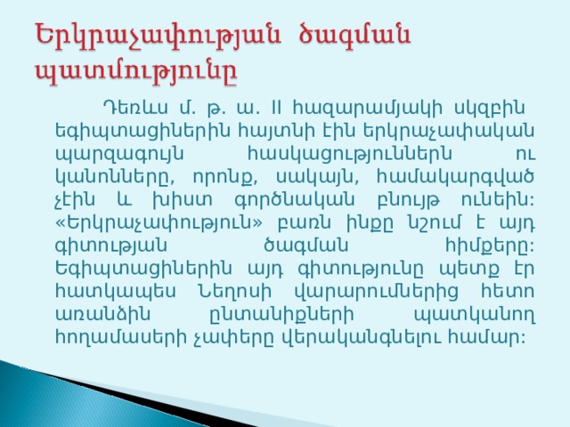  Դեռևս մ. թ. ա. II հազարամյակի սկզբին  եգիպտացիներին հայտնի էին երկրաչափական պարզագույն հասկացություններն ու կանոնները, որոնք, սակայն, համակարգված չէին և խիստ գործնական բնույթ ունեին: «Երկրաչափություն» բառն ինքը նշում է այդ գիտության ծագման հիմքերը: Եգիպտացիներին այդ գիտությունը պետք էր հատկապես Նեղոսի վարարումներից հետո առանձին ընտանիքների պատկանող հողամասերի չափերը վերականգնելու համար: 