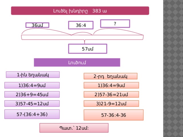 Լուծել խնդիրը 383 ա ? 36:4 36սմ 57սմ Լուծում 1-ին եղանակ 2-րդ եղանակ 1)36:4=9սմ 1)36:4=9սմ 2)57-36=21սմ 2)36+9=45սմ 3)21-9=12սմ 3)57-45=12սմ 57-(36:4+36) 57-36:4-36 Պատ.՝ 12սմ: 