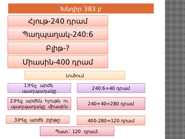 Խնդիր 383 բ Հյութ-240 դրամ Պաղպաղակ-240:6 Բլիթ-? Միասին-400 դրամ Լուծում 1)Ինչ արժե պաղպաղակը 240:6=40 դրամ 2)Ինչ արժեն հյութն ու պաղպաղակը միասին: 240+40=280 դրամ 3)Ինչ արժե բլիթը: 400-280=120 դրամ Պատ.՝ 120 դրամ: 