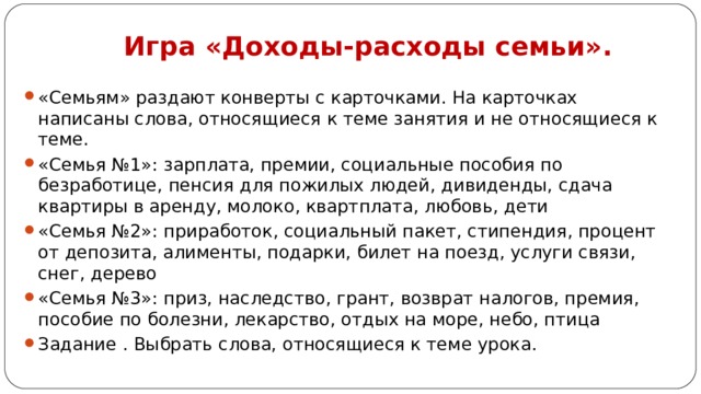 Игра «Доходы-расходы семьи».   «Семьям» раздают конверты с карточками. На карточках написаны слова, относящиеся к теме занятия и не относящиеся к теме. «Семья №1»: зарплата, премии, социальные пособия по безработице, пенсия для пожилых людей, дивиденды, сдача квартиры в аренду, молоко, квартплата, любовь, дети «Семья №2»: приработок, социальный пакет, стипендия, процент от депозита, алименты, подарки, билет на поезд, услуги связи, снег, дерево «Семья №3»: приз, наследство, грант, возврат налогов, премия, пособие по болезни, лекарство, отдых на море, небо, птица Задание . Выбрать слова, относящиеся к теме урока.  