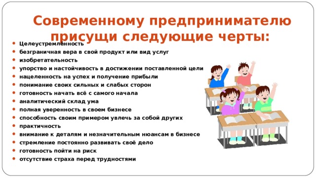 Современному предпринимателю присущи следующие черты:  Целеустремлённость безграничная вера в свой продукт или вид услуг изобретательность упорство и настойчивость в достижении поставленной цели нацеленность на успех и получение прибыли понимание своих сильных и слабых сторон готовность начать всё с самого начала аналитический склад ума полная уверенность в своем бизнесе способность своим примером увлечь за собой других практичность внимание к деталям и незначительным нюансам в бизнесе стремление постоянно развивать своё дело готовность пойти на риск отсутствие страха перед трудностями 