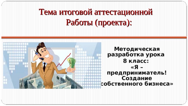 Тема итоговой аттестационной  Работы (проекта):  Методическая разработка урока 8 класс: «Я – предприниматель! Создание собственного бизнеса» 