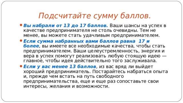 Подсчитайте сумму баллов.  Вы набрали от 13 до 17 баллов.   Ваши шансы на успех в качестве предпринимателя не столь очевидны. Тем не менее, вы можете стать удачливым предпринимателем. Если сумма набранных вами баллов равна  17 и более ,  вы имеете все необходимые качества, чтобы стать предпринимателем. Ваши целеустремленность, энергия и вера в успех помогут реализовать любую стоящую идею — главное, чтобы идея действительно того заслуживала. Если у вас менее 13 баллов ,  из вас вряд ли выйдет хороший предприниматель. Постарайтесь набраться опыта и, прежде чем встать на путь свободного предпринимательства, еще и еще раз сопоставьте свои интересы, желания и возможности. 