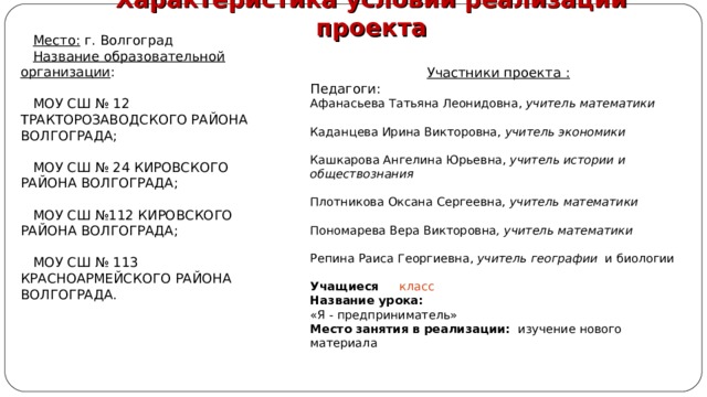 Характеристика условий реализации проекта Место: Название образовательной организации Участники проекта : Педагоги: Афанасьева Татьяна Леонидовна, учитель математики  Каданцева Ирина Викторовна, учитель экономики  Кашкарова Ангелина Юрьевна, учитель истории и обществознания  Плотникова Оксана Сергеевна, учитель математики  Пономарева Вера Викторовна , учитель математики  Репина Раиса Георгиевна, учитель географии и биологии Учащиеся класс Название урока: «Я - предприниматель» Место занятия в реализации: изучение нового материала 