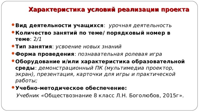 Характеристика условий реализации проекта Вид деятельности учащихся : урочная деятельность Количество занятий по теме/ порядковый номер в теме : 2 /1 Тип занятия : усвоение новых знаний Форма проведения : познавательная ролевая игра Оборудование и/или характеристика образовательной среды : демонстрационный ПК (мультимедиа проектор, экран), презентация, карточки для игры и практической работы; Учебно-методическое обеспечение:  Учебник « Обществознание 8 класс Л.Н. Боголюбов, 2015г» . 