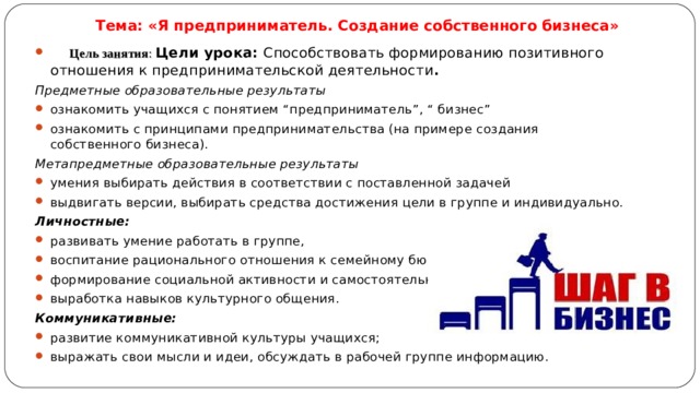 Тема: «Я предприниматель. Создание собственного бизнеса»  Цель занятия : Цели урока: Способствовать формированию позитивного отношения к предпринимательской деятельности . Предметные образовательные результаты ознакомить учащихся с понятием “предприниматель”, “ бизнес” ознакомить с принципами предпринимательства (на примере создания собственного бизнеса). Метапредметные образовательные результаты умения выбирать действия в соответствии с поставленной задачей выдвигать версии, выбирать средства достижения цели в группе и индивидуально. Личностные: развивать умение работать в группе, воспитание рационального отношения к семейному бюджету, формирование социальной активности и самостоятельности, выработка навыков культурного общения. Коммуникативные: развитие коммуникативной культуры учащихся; выражать свои мысли и идеи, обсуждать в рабочей группе информацию. 