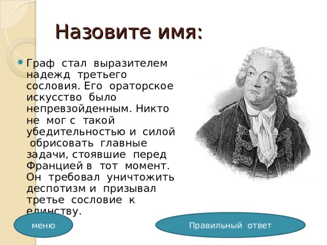 Назовите имя: Граф стал выразителем надежд третьего сословия. Его ораторское искусство было непревзойденным. Никто не мог с такой убедительностью и силой обрисовать главные задачи, стоявшие перед Францией в тот момент. Он требовал уничтожить деспотизм и призывал третье сословие к единству. меню Правильный ответ 