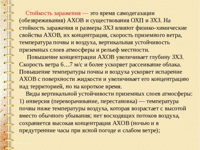  Стойкость заражения — это время самодегазации (обезвреживания) АХОВ и существования ОХП и ЗХЗ. На стойкость заражения и размеры ЗХЗ влияют физико-химические свойства АХОВ, их концентрация, скорость приземного ветра, температура почвы и воздуха, вертикальная устойчивость приземных слоев атмосферы и рельеф местности.  Повышение концентрации АХОВ увеличивает глубину ЗХЗ. Скорость ветра 6…7 м/с и более ускоряет рассеивание облака. Повышение температуры почвы и воздуха ускоряет испарение АХОВ с поверхности жидкости и увеличивает его концентрацию над территорией, но на короткое время.  Виды вертикальной устойчивости приземных слоев атмосферы: 1) инверсия (переворачивание, перестановка) — температура почвы ниже температуры воздуха, которая возрастает с высотой вместо обычного убывания; нет восходящих потоков воздуха, сохраняется высокая концентрация АХОВ (ночью и в предутренние часы при ясной погоде и слабом ветре); 