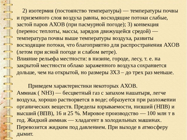  2) изотермия (постоянство температуры) — температуры почвы и приземного слоя воздуха равны, восходящие потоки слабые, застой паров АХОВ (при пасмурной погоде); 3) конвекция (перенос теплоты, массы, зарядов движущейся средой) — температура почвы выше температуры воздуха, развиты восходящие потоки, что благоприятно для распространения АХОВ (летом при ясной погоде и слабом ветре). Влияние рельефа местности: в низине, городе, лесу, т. е. на закрытой местности облако зараженного воздуха сохраняется дольше, чем на открытой, но размеры ЗХЗ – до трех раз меньше.  Приведем характеристики некоторых АХОВ. Аммиак ( NН3) — бесцветный газ с запахом нашатыря, легче воздуха, хорошо растворяется в воде; образуется при разложении органических веществ. Пределы взрываемости, низший (НПВ) и высший (ВПВ), 16 и 25 %. Мировое производство — 100 млн т в год. Жидкий аммиак — хладагент в холодильных машинах. Перевозится жидким под давлением. При выходе в атмосферу дымит. 