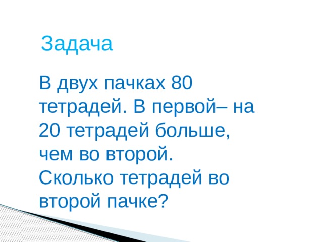 Задача В двух пачках 80 тетрадей. В первой– на 20 тетрадей больше, чем во второй. Сколько тетрадей во второй пачке?  