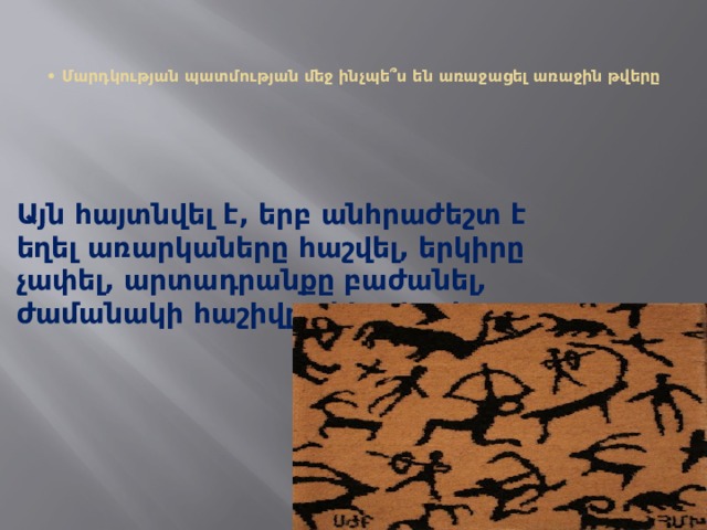   • Մարդկության պատմության մեջ ինչպե՞ս են առաջացել առաջին թվերը   Այն հայտնվել է, երբ անհրաժեշտ է եղել առարկաները հաշվել, երկիրը չափել, արտադրանքը բաժանել, ժամանակի հաշիվը ղեկավարել: 