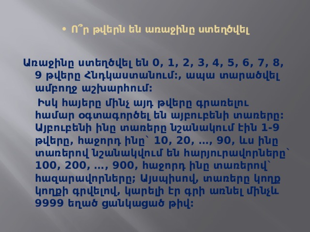  • Ո՞ր թվերն են առաջինը ստեղծվել   Առաջինը ստեղծվել են 0, 1, 2, 3, 4, 5, 6, 7, 8, 9 թվերը Հնդկաստանում:, ապա տարածվել ամբողջ աշխարհում:  Իսկ հայերը մինչ այդ թվերը գրառելու համար օգտագործել են այբուբենի տառերը: Այբուբենի ինը տառերը նշանակում էին 1-9 թվերը, հաջորդ ինը` 10, 20, …, 90, ևս ինը տառերով նշանակվում են հարյուրավորները` 100, 200, …, 900, հաջորդ ինը տառերով` հազարավորները; Այսպիսով, տառերը կողք կողքի գրվելով, կարելի էր գրի առնել մինչև 9999 եղած ցանկացած թիվ: 
