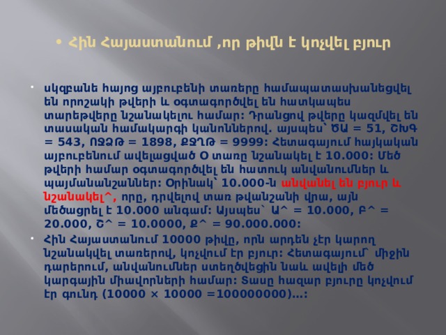  • Հին Հայաստանում ,որ թիվն է կոչվել բյուր   սկզբանե հայոց այբուբենի տառերը համապատասխանեցվել են որոշակի թվերի և օգտագործվել են հատկապես տարեթվերը նշանակելու համար: Դրանցով թվերը կազմվել են տասական համակարգի կանոններով. այսպես՝ ԾԱ = 51, ՇԽԳ = 543, ՈՋՁԹ = 1898, ՔՋՂԹ = 9999: Հետագայում հայկական այբուբենում ավելացված Օ տառը նշանակել է 10.000: Մեծ թվերի համար օգտագործվել են հատուկ անվանումներ և պայմանանշաններ: Օրինակ՝ 10.000-ն անվանել են բյուր և նշանակել^, որը, դրվելով տառ թվանշանի վրա, այն մեծացրել է 10.000 անգամ: Այսպես` Ա^ = 10.000, Բ^ = 20.000, Շ^ = 10.0000, Ք^ = 90.000.000: Հին Հայաստանում 10000 թիվը, որն արդեն չէր կարող նշանակվել տառերով, կոչվում էր բյուր: Հետագայում` միջին դարերում, անվանումներ ստեղծվեցին նաև ավելի մեծ կարգային միավորների համար: Տասը հազար բյուրը կոչվում էր գունդ (10000 × 10000 =100000000)…: 