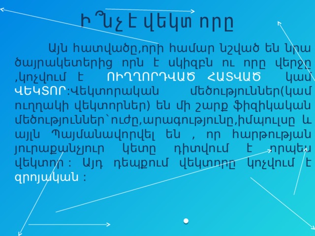 Ի՞նչ է վեկտորը  Այն հատվածը,որի համար նշված են նրա ծայրակետերից որն է սկիզբն ու որը վերջը ,կոչվում է ՈԻՂՂՈՐԴՎԱԾ ՀԱՏՎԱԾ կամ ՎԵԿՏՈՐ :Վեկտորական մեծություններ(կամ ուղղակի վեկտորներ) են մի շարք ֆիզիկական մեծություններ`ուժը,արագությունը,իմպուլսը և այլն Պայմանավորվել են , որ հարթության յուրաքանչյուր կետը դիտվում է որպես վեկտոր : Այդ դեպքում վեկտորը կոչվում է զրոյական  : 
