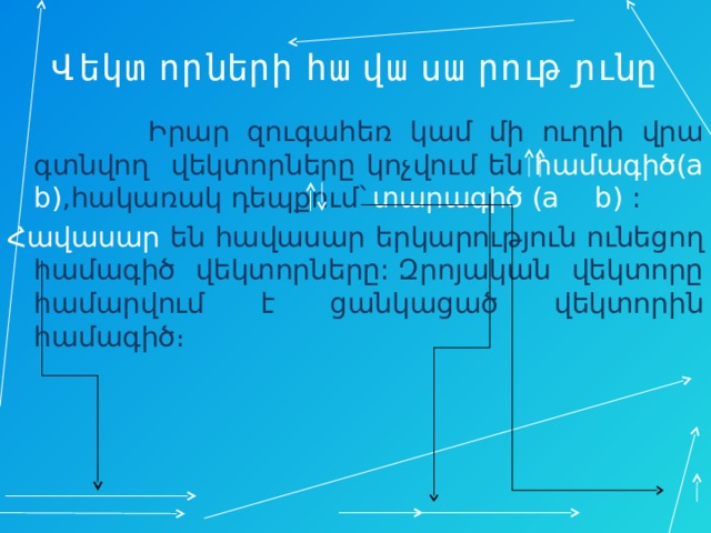 Վեկտորների հավասարությունը  Իրար զուգահեռ կամ մի ուղղի վրա գտնվող վեկտորները կոչվում են համագիծ(a b) ,հակառակ դեպքում` տարագիծ (a b) : Հավասար են հավասար երկարություն ունեցող համագիծ վեկտորները: Զրոյական վեկտորը համարվում է ցանկացած վեկտորին համագիծ։ 
