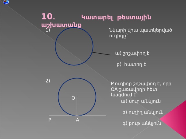 10 . Կատարել թեստային աշխատանք 1) Նկարի վրա պատկերված ուղիղը` ա) շոշափող է  բ) հատող է 2) P ուղիղը շոշափող է, որը OA շառավիղի հետ կազմում է` O ա) սուր անկյուն  բ) ուղիղ անկյուն  գ) բութ անկյուն A P 