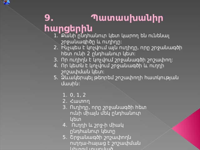 9 . Պատասխանիր հարցերին Քանի ընդհանուր կետ կարող են ունենալ շրջանագիծը և ուղիղը: Ինչպես է կոչվում այն ուղիղը, որը շրջանագծի հետ ունի 2 ընդհանուր կետ: Որ ուղիղն է կոչվում շրջանագծի շոշափող: Որ կետն է կոչվում շրջանագծի և ուղղի շոշափման կետ: Ձևակերպել թեորեմ շոշափողի հատկության մասին: 0, 1, 2 Հատող Ուղիղը, որը շրջանագծի հետ ունի միայն մեկ ընդհանուր կետ  Ուղղի և շրջ-ի միակ ընդհանուր կետը Շրջանագծի շոշափողն ուղղա - հայաց է շոշափման կետով տարված շառավիղին:  