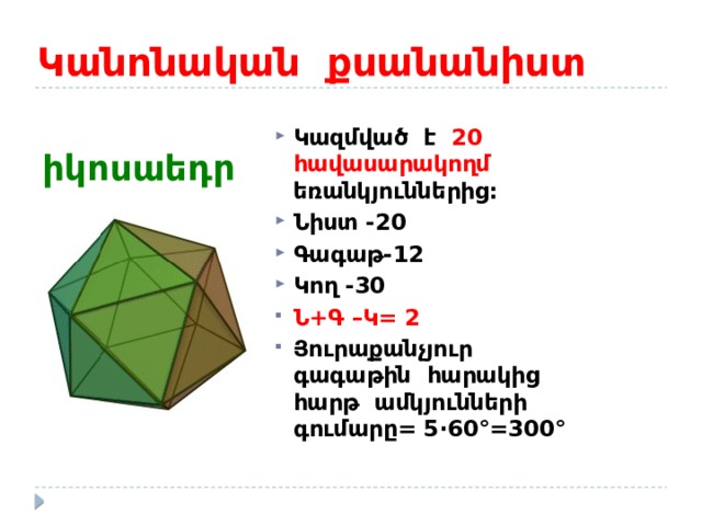 Կանոնական քսանանիստ  իկոսաեդր Կազմված է 20 հավասարակողմ եռանկյուններից: Նիստ -20 Գագաթ-12 Կող -30 Ն+Գ –Կ= 2 Յուրաքանչյուր գագաթին հարակից հարթ ամկյունների գումարը= 5 ·60°=300° 