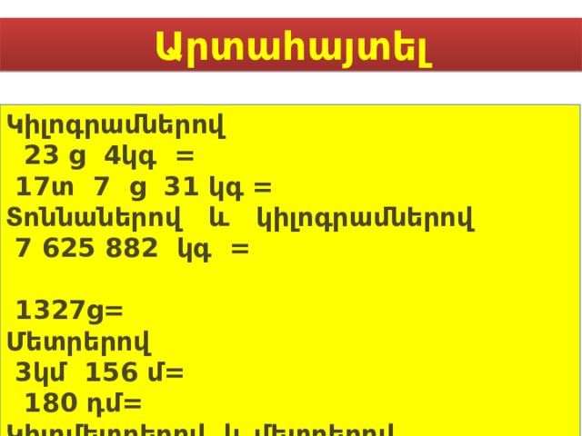 Արտահայտել Կիլոգրամներով  23 ց 4կգ =  17տ 7 ց 31 կգ = Տոննաներով և կիլոգրամներով  7 625 882 կգ =  1327ց= Մետրերով  3կմ 156 մ=  180 դմ= Կիլոմետրերով և մետրերով  256397 մ =  5236237 դմ =    