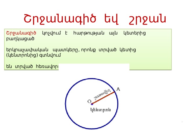Շրջանագիծ եվ շրջան Շրջանագիծ կոչվում է հարթության այն կետերից բաղկացած երկրաչափական պատկերը, որոնք տրված կետից (կենտրոնից) գտնվում են տրված հեռավորության (շառավիղ) վրա: 