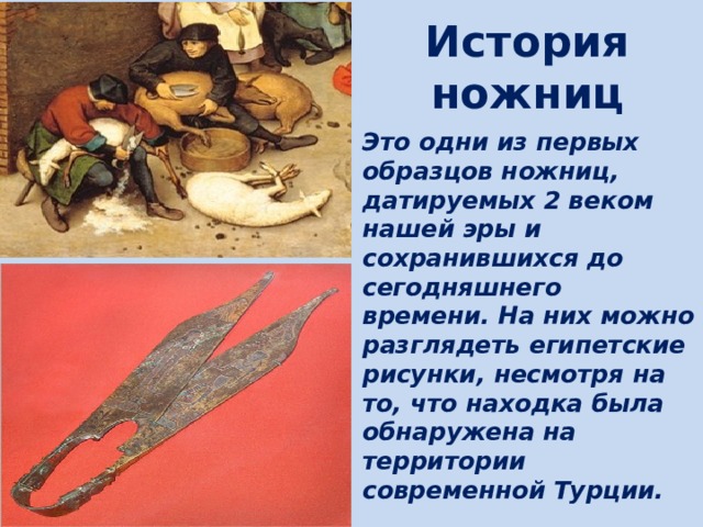 История ножниц Это одни из первых образцов ножниц, датируемых 2 веком нашей эры и сохранившихся до сегодняшнего времени. На них можно разглядеть египетские рисунки, несмотря на то, что находка была обнаружена на территории современной Турции. 