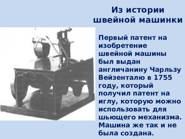 Из истории  швейной машинки Первый патент на изобретение швейной машины был выдан англичанину Чарльзу Вейзенталю в 1755 году, который получил патент на иглу, которую можно использовать для шьющего механизма. Машина же так и не была создана. 