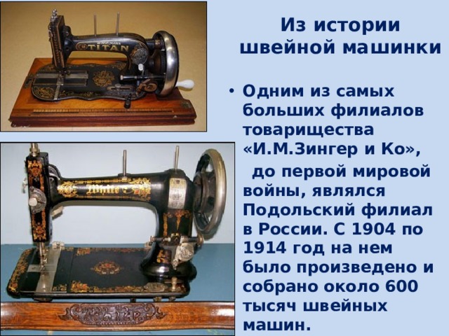Из истории  швейной машинки Одним из самых больших филиалов товарищества «И.М.Зингер и Ко»,  до первой мировой войны, являлся Подольский филиал в России. С 1904 по 1914 год на нем было произведено и собрано около 600 тысяч швейных машин. 