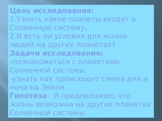 Цель исследования:  1. Узнать какие планеты входят в Солнечную систему .  2. И есть ли условия для жизни людей на других планетах?  Задачи исследования:  - познакомиться с планетами Солнечной системы.  -узнать как происходит смена дня и ночи на Земле.  Гипотеза : Я предположил, что жизнь возможна на других планетах Солнечной системы. 