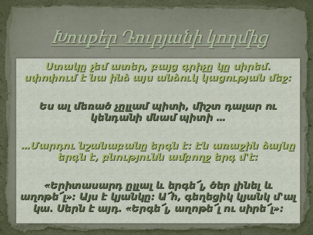 Ստակը չեմ ատեր, բայց գրիչը կը սիրեմ. սփոփում է նա ինձ այս անձուկ կացության մեջ: Ես ալ մեռած չըլլամ պիտի, միշտ դալար ու կենդանի մնամ պիտի … … Մարդու նշանաբանը երգն է: Էն առաջին ձայնը երգն է, բնությունն ամբողջ երգ մ'է:  «Երիտասարդ ըլլալ և երգե՜լ, ծեր լինել և աղոթե՜լ»: Այս է կյանկը: Ա՜հ, գեղեցիկ կյանկ մ'ալ կա. Սերն է այդ. «Երգե՜լ, աղոթե՜լ ու սիրե՜լ»:  