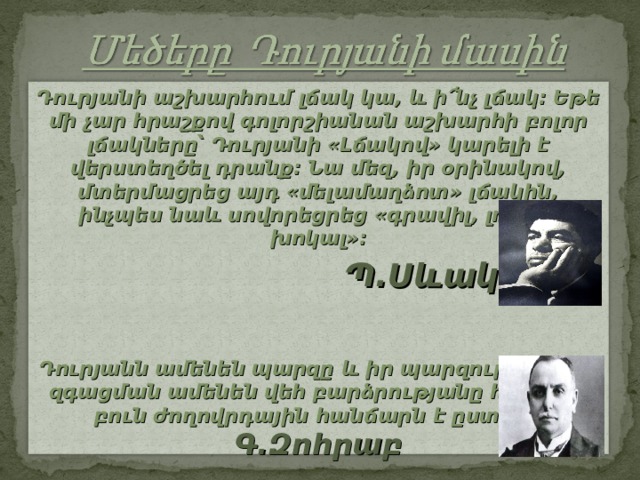 Դուրյանի աշխարհում լճակ կա, և ի՜նչ լճակ։ Եթե մի չար հրաշքով գոլորշիանան աշխարհի բոլոր լճակները՝ Դուրյանի «Լճակով» կարելի է վերստեղծել դրանք։ Նա մեզ, իր օրինակով, մտերմացրեց այդ «մելամաղձոտ» լճակին, ինչպես նաև սովորեցրեց «գրավիլ, լռել ու խոկալ»։  Պ.Սևակ  Դուրյանն ամենեն պարզը և իր պարզության մեջ զգացման ամենեն վեհ բարձրությանը հասնող, բուն ժողովրդային հանճարն է ըստ իս: Գ.Զոհրաբ 