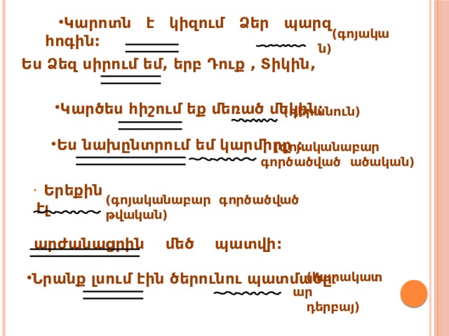 Կարոտն է կիզում Ձեր պարզ հոգին: (գոյական) Ես Ձեզ սիրում եմ, երբ Դուք , Տիկին, Կարծես հիշում եք մեռած մեկին:  (դերանուն) Ես նախընտրում եմ կարմիրը : (գոյականաբար գործածված ածական)  Երեքին էլ  արժանացրին մեծ պատվի: (գոյականաբար գործածված թվական) Նրանք լսում էին ծերունու պատմածը : (հարակատար դերբայ) 